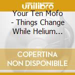 Your Ten Mofo - Things Change While Helium Listen To Everyone cd musicale di Your Ten Mofo