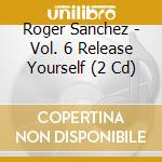 Roger Sanchez - Vol. 6 Release Yourself (2 Cd) cd musicale di Roger Sanchez