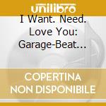 I Want. Need. Love You: Garage-Beat Nuggets / Various cd
