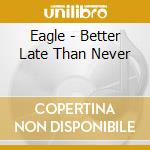 Eagle - Better Late Than Never cd musicale di Eagle
