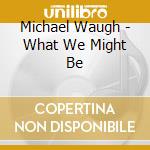 Michael Waugh - What We Might Be cd musicale di Michael Waugh