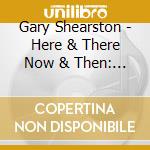 Gary Shearston - Here & There Now & Then: An Anthology Of Gary cd musicale di Gary Shearston