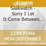 Saskwatch - Sorry I Let It Come Between Us cd musicale di Saskwatch