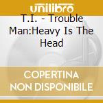 T.I. - Trouble Man:Heavy Is The Head cd musicale di T.I.