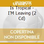 Is Tropical - I'M Leaving (2 Cd)