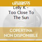 Lelly K - Too Close To The Sun cd musicale di Lelly K