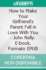 How to Make Your Girlfriend's Parent Fall in Love With You - John Nelly. E-book. Formato EPUB ebook di John Nelly