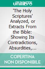 "The Holy Scriptures" Analyzed, or Extracts From the Bible: Showing Its Contradictions, Absurdities, and Immoralities. E-book. Formato PDF ebook