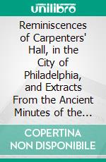 Reminiscences of Carpenters' Hall, in the City of Philadelphia, and Extracts From the Ancient Minutes of the Proceedings of the Carpenters' Company of the City and County of Philadelphia. E-book. Formato PDF