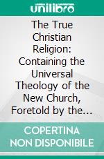 The True Christian Religion: Containing the Universal Theology of the New Church, Foretold by the Lord in Daniel VII. 13, 14; And in Revelation XXI 1, 2. E-book. Formato PDF ebook