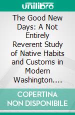 The Good New Days: A Not Entirely Reverent Study of Native Habits and Customs in Modern Washington. E-book. Formato PDF ebook