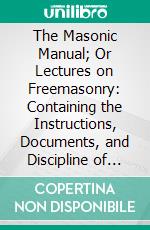 The Masonic Manual; Or Lectures on Freemasonry: Containing the Instructions, Documents, and Discipline of the Masonic Economy. E-book. Formato PDF