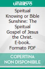 Spiritual Knowing or Bible Sunshine: The Spiritual Gospel of Jesus the Christ. E-book. Formato PDF ebook