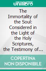 The Immortality of the Soul: Considered in the Light of the Holy Scriptures, the Testimony of Reason and Nature, and the Various Phenomena of Life and Death. E-book. Formato PDF ebook