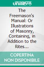 The Freemason's Manual: Or Illustrations of Masonry, Containing, in Addition to the Rites Sanctioned. E-book. Formato PDF ebook di Jeremiah How