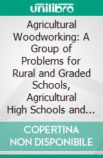 Agricultural Woodworking: A Group of Problems for Rural and Graded Schools, Agricultural High Schools and the Farm Workshop. E-book. Formato PDF ebook