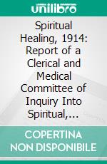 Spiritual Healing, 1914: Report of a Clerical and Medical Committee of Inquiry Into Spiritual, Faith, and Mental Healing. E-book. Formato PDF ebook