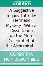 A Suggestive Inquiry Into the Hermetic Mystery: With a Dissertation on the More Celebrated of the Alchemical Philosophers Being an Attempt Towards the Recovery of the Ancient Experiement of Nature. E-book. Formato PDF ebook di Mary Anne Atwood