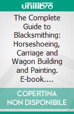 The Complete Guide to Blacksmithing: Horseshoeing, Carriage and Wagon Building and Painting. E-book. Formato PDF ebook