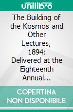 The Building of the Kosmos and Other Lectures, 1894: Delivered at the Eighteenth Annual Convention. E-book. Formato PDF ebook