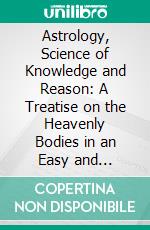 Astrology, Science of Knowledge and Reason: A Treatise on the Heavenly Bodies in an Easy and Comprehensive Form. E-book. Formato PDF ebook di Ellen H. Bennett