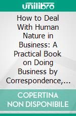 How to Deal With Human Nature in Business: A Practical Book on Doing Business by Correspondence, Advertising, and Salesmanship. E-book. Formato PDF ebook