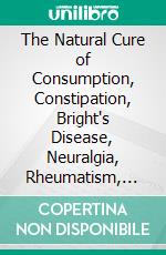 The Natural Cure of Consumption, Constipation, Bright's Disease, Neuralgia, Rheumatism, Colds (Fevers), Etc: How Sickness Originates, and How to Prevent It, a Health Manual for the People. E-book. Formato PDF ebook