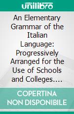 An Elementary Grammar of the Italian Language: Progressively Arranged for the Use of Schools and Colleges. E-book. Formato PDF ebook