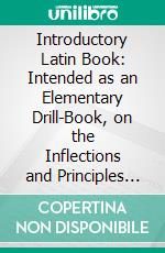 Introductory Latin Book: Intended as an Elementary Drill-Book, on the Inflections and Principles of the Language, and as an Introduction to the Author's Grammar, Reader and Latin Composition. E-book. Formato PDF ebook