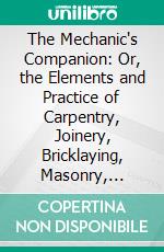 The Mechanic's Companion: Or, the Elements and Practice of Carpentry, Joinery, Bricklaying, Masonry, Slating, Plastering, Painting, Smithing, and Turning. E-book. Formato PDF