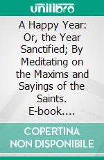 A Happy Year: Or, the Year Sanctified; By Meditating on the Maxims and Sayings of the Saints. E-book. Formato PDF ebook
