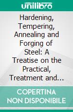 Hardening, Tempering, Annealing and Forging of Steel: A Treatise on the Practical, Treatment and Working of High and Low Grade Steel. E-book. Formato PDF