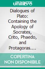 Dialogues of Plato: Containing the Apology of Socrates, Crito, Phaedo, and Protagoras. E-book. Formato PDF ebook di Plato