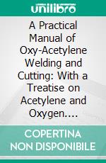 A Practical Manual of Oxy-Acetylene Welding and Cutting: With a Treatise on Acetylene and Oxygen. E-book. Formato PDF ebook