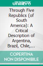 Through Five Republics (of South America): A Critical Description of Argentina, Brazil, Chile, Uruguay and Venezuela in 1905. E-book. Formato PDF ebook