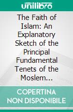 The Faith of Islam: An Explanatory Sketch of the Principal Fundamental Tenets of the Moslem Religion. E-book. Formato PDF ebook
