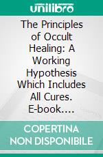 The Principles of Occult Healing: A Working Hypothesis Which Includes All Cures. E-book. Formato PDF ebook