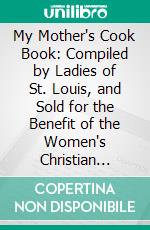 My Mother's Cook Book: Compiled by Ladies of St. Louis, and Sold for the Benefit of the Women's Christian Home. E-book. Formato PDF ebook