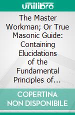 The Master Workman; Or True Masonic Guide: Containing Elucidations of the Fundamental Principles of Free-Masonry. E-book. Formato PDF ebook