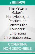 The Pattern Maker's Handybook, a Practical on Patterns for Founders: Embracing Information on the Tools, Materials and Appliances Employed in Their Construction. E-book. Formato PDF ebook