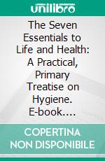 The Seven Essentials to Life and Health: A Practical, Primary Treatise on Hygiene. E-book. Formato PDF ebook di G. D'estin Ballou