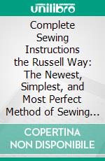 Complete Sewing Instructions the Russell Way: The Newest, Simplest, and Most Perfect Method of Sewing Ever Offered Women. E-book. Formato PDF ebook