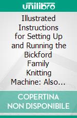 Illustrated Instructions for Setting Up and Running the Bickford Family Knitting Machine: Also for Making the Different Articles Thereon. E-book. Formato PDF ebook di Dana Bickford