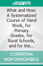 What and How: A Systematized Course of Hand Work, for Primary Grades, for Rural Schools, and for the Home. E-book. Formato PDF