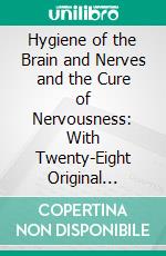 Hygiene of the Brain and Nerves and the Cure of Nervousness: With Twenty-Eight Original Letters From Leading Thinkers and Writers Concerning Their Physical and Intellectual Habits. E-book. Formato PDF ebook