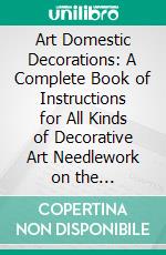 Art Domestic Decorations: A Complete Book of Instructions for All Kinds of Decorative Art Needlework on the 'Domestic' Sewing Machine. E-book. Formato PDF ebook