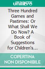 Three Hundred Games and Pastimes: Or What Shall We Do Now? A Book of Suggestions for Children's Games and Employments. E-book. Formato PDF ebook