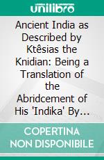 Ancient India as Described by Ktêsias the Knidian: Being a Translation of the Abridcement of His "Indika" By Photios, and of the Fragments of That Work Preserved in Other Writers. E-book. Formato PDF ebook