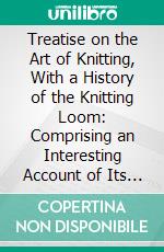 Treatise on the Art of Knitting, With a History of the Knitting Loom: Comprising an Interesting Account of Its Origin, and of Its Recent Wonderful Improvements. E-book. Formato PDF ebook di Jonas B. Aiken