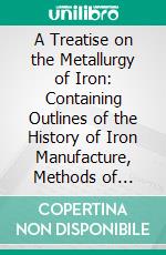 A Treatise on the Metallurgy of Iron: Containing Outlines of the History of Iron Manufacture, Methods of Assay, and Analyses of Iron Ores, Processes of Manufacture of Iron and Steel, Etc;, Etc. E-book. Formato PDF ebook di Hilary Bauerman